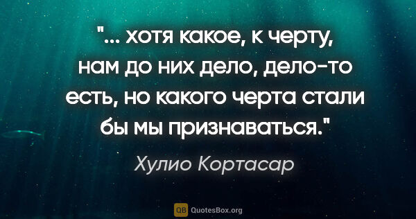 Хулио Кортасар цитата: " хотя какое, к черту, нам до них дело, дело-то есть, но какого..."