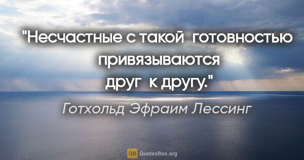 Готхольд Эфраим Лессинг цитата: "Несчастные с такой  готовностью  привязываются  друг  к другу."