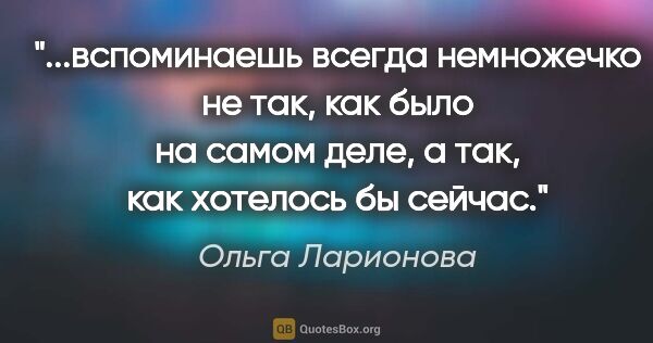 Ольга Ларионова цитата: "вспоминаешь всегда немножечко не так, как было на самом деле,..."