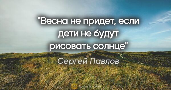 Сергей Павлов цитата: "Весна не придет, если дети не будут рисовать солнце"