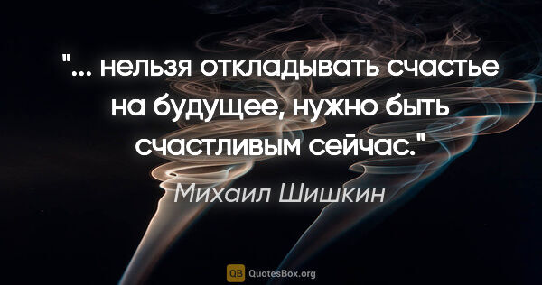 Михаил Шишкин цитата: " нельзя откладывать счастье на будущее, нужно быть счастливым..."