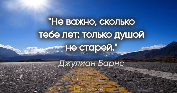 Джулиан Барнс цитата: "Не важно, сколько тебе лет: только душой не старей."