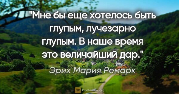 Эрих Мария Ремарк цитата: "Мне бы еще хотелось быть глупым, лучезарно глупым. В наше..."