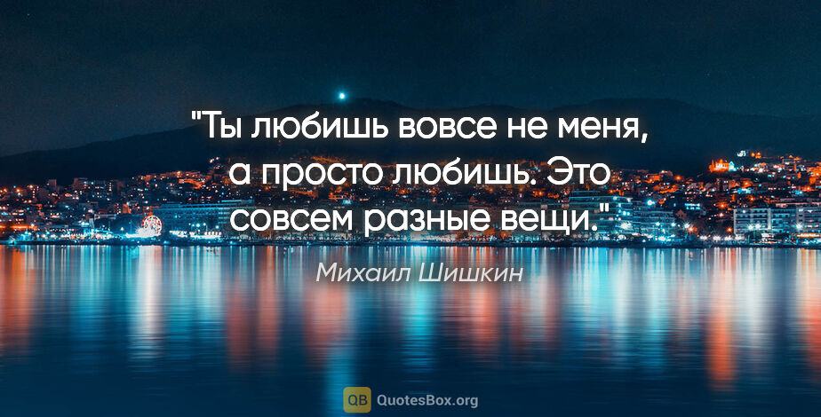 Михаил Шишкин цитата: "Ты любишь вовсе не меня, а просто любишь. Это совсем разные вещи."