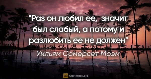 Уильям Сомерсет Моэм цитата: "Раз он любил ее,  значит был слабый, а потому и разлюбить ее..."