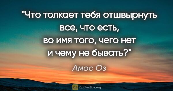 Амос Оз цитата: "Что толкает тебя отшвырнуть все, что есть, во имя того, чего..."