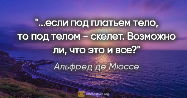 Альфред де Мюссе цитата: "если под платьем тело, то под телом - скелет. "Возможно ли,..."