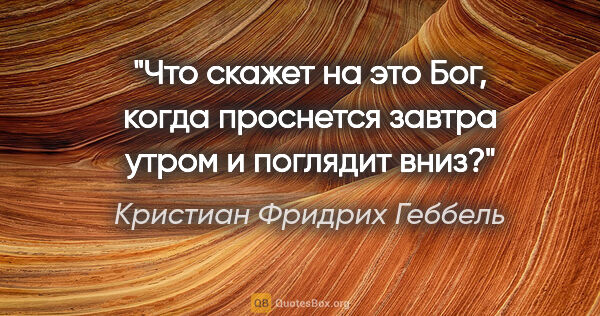 Кристиан Фридрих Геббель цитата: "Что скажет на это Бог, когда проснется завтра утром и поглядит..."