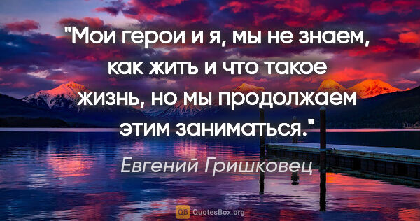 Евгений Гришковец цитата: "Мои герои и я, мы не знаем, как жить и что такое жизнь, но мы..."