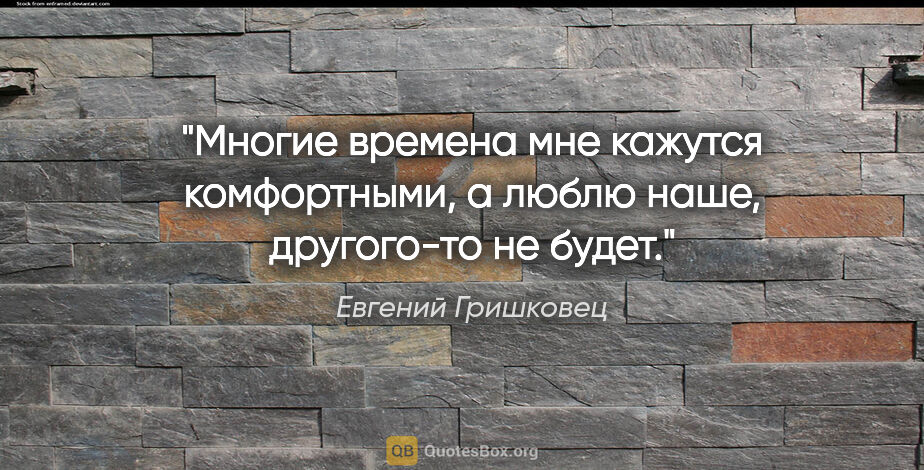 Евгений Гришковец цитата: "Многие времена мне кажутся комфортными, а люблю наше,..."
