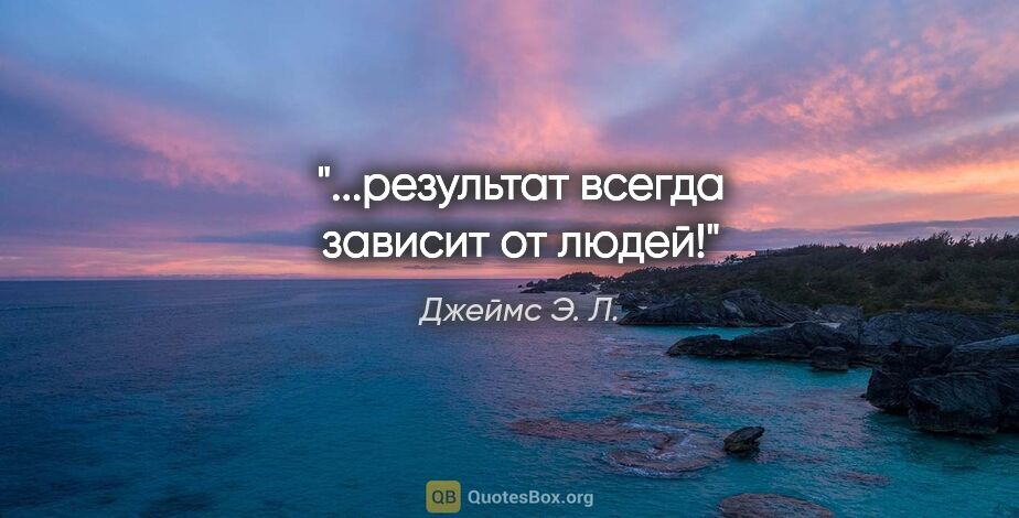 Джеймс Э. Л. цитата: ""...результат всегда зависит от людей!""