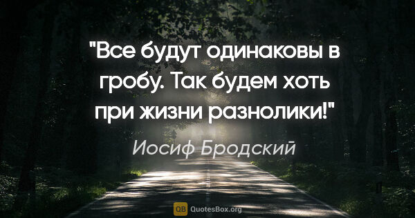 Иосиф Бродский цитата: "Все будут одинаковы в гробу.

Так будем хоть при жизни разнолики!"