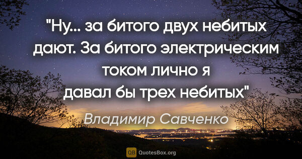 Владимир Савченко цитата: "Ну... за битого двух небитых дают. За битого электрическим..."