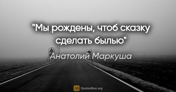 Анатолий Маркуша цитата: "Мы рождены, чтоб сказку сделать былью"