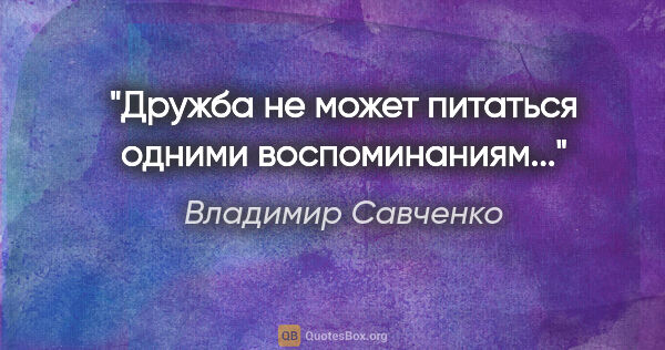 Владимир Савченко цитата: "Дружба не может питаться одними воспоминаниям..."