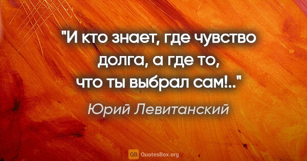Юрий Левитанский цитата: "И кто знает,

где чувство долга,

а где то, что ты выбрал сам!.."