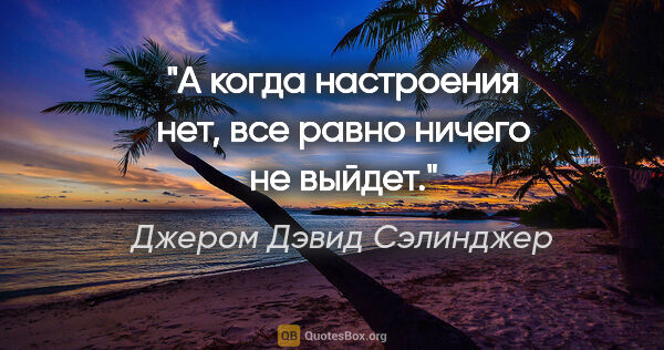 Джером Дэвид Сэлинджер цитата: "А когда настроения нет, все равно ничего не выйдет."