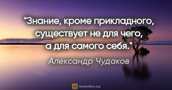 Александр Чудаков цитата: "Знание, кроме прикладного, существует не для чего, а для..."