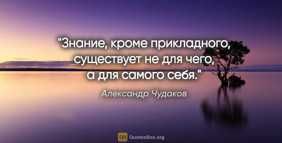 Александр Чудаков цитата: "Знание, кроме прикладного, существует не для чего, а для..."