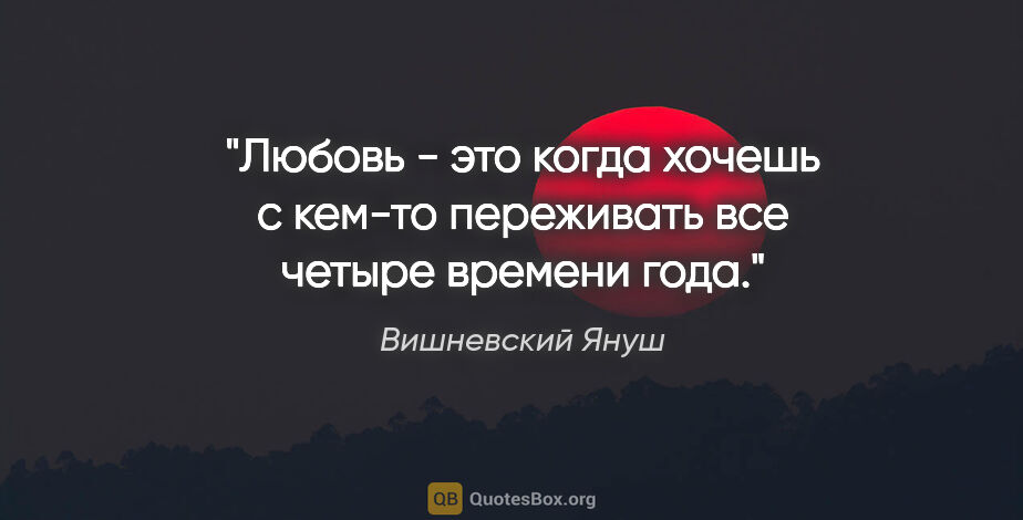 Вишневский Януш цитата: "Любовь - это когда хочешь с кем-то переживать все четыре..."