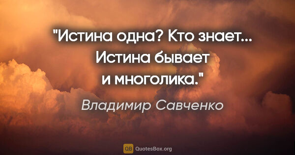 Владимир Савченко цитата: "Истина одна? Кто знает... Истина бывает и многолика."