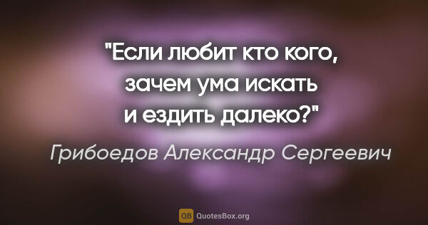 Грибоедов Александр Сергеевич цитата: "Если любит кто кого, зачем ума искать и ездить далеко?"