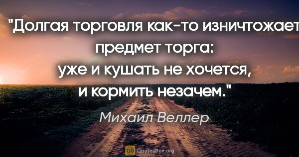 Михаил Веллер цитата: "Долгая торговля как-то изничтожает предмет торга: уже и кушать..."