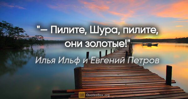 Илья Ильф и Евгений Петров цитата: "— Пилите, Шура, пилите, они золотые!"