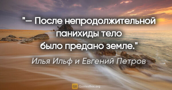 Илья Ильф и Евгений Петров цитата: "— После непродолжительной панихиды тело было предано земле."