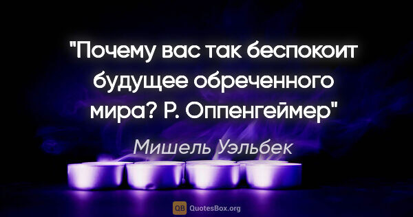 Мишель Уэльбек цитата: "Почему вас так беспокоит будущее обреченного мира? Р. Оппенгеймер"