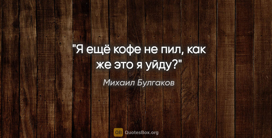 Михаил Булгаков цитата: "Я ещё кофе не пил, как же это я уйду?"