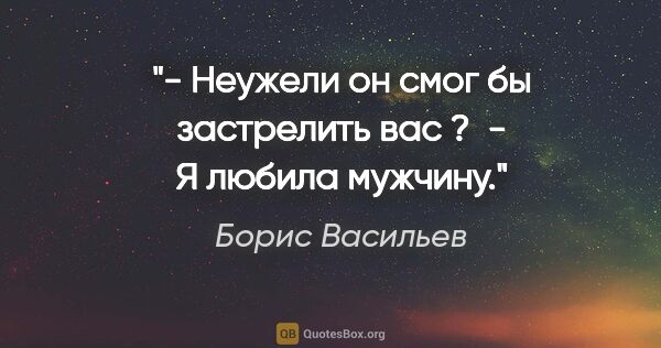 Борис Васильев цитата: "- Неужели он смог бы застрелить вас ? 

- Я любила мужчину."