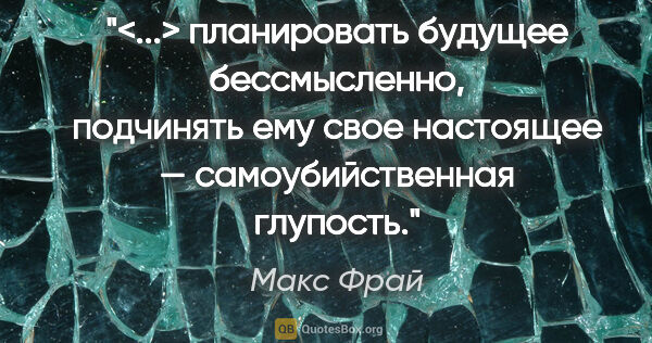 Макс Фрай цитата: "<...> планировать будущее бессмысленно, подчинять ему свое..."