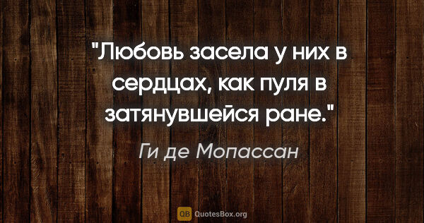 Ги де Мопассан цитата: "Любовь засела у них в сердцах, как пуля в затянувшейся ране."