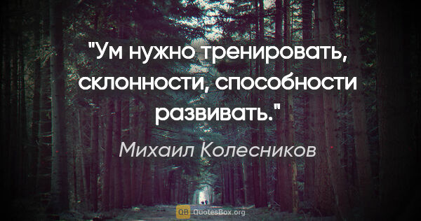 Михаил Колесников цитата: "Ум нужно тренировать, склонности, способности развивать."