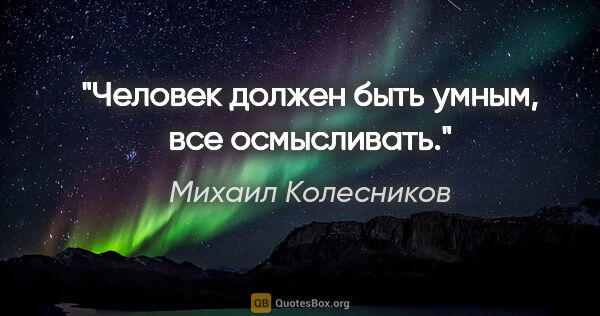 Михаил Колесников цитата: "Человек должен быть умным, все осмысливать."