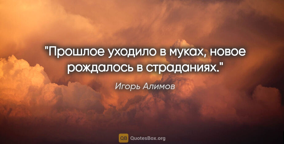 Игорь Алимов цитата: "Прошлое уходило в муках, новое рождалось в страданиях."