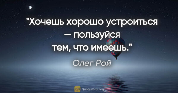 Олег Рой цитата: "Хочешь хорошо устроиться — пользуйся тем, что имеешь."