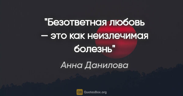 Анна Данилова цитата: "Безответная любовь — это как неизлечимая болезнь"