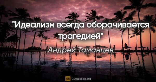 Андрей Таманцев цитата: "Идеализм всегда оборачивается трагедией"