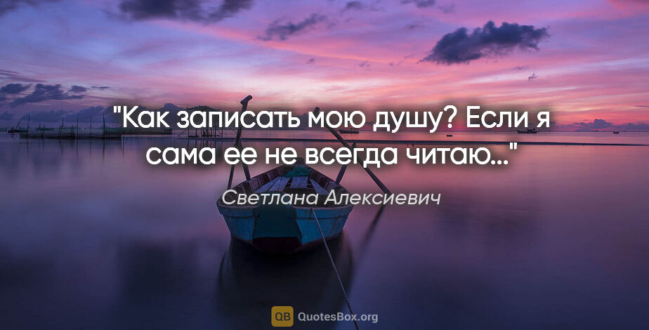 Светлана Алексиевич цитата: "Как записать мою душу? Если я сама ее не всегда читаю..."