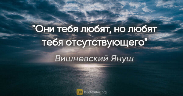 Вишневский Януш цитата: "Они тебя любят, но любят тебя отсутствующего"