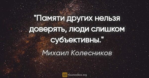 Михаил Колесников цитата: "Памяти других нельзя доверять, люди слишком субъективны."