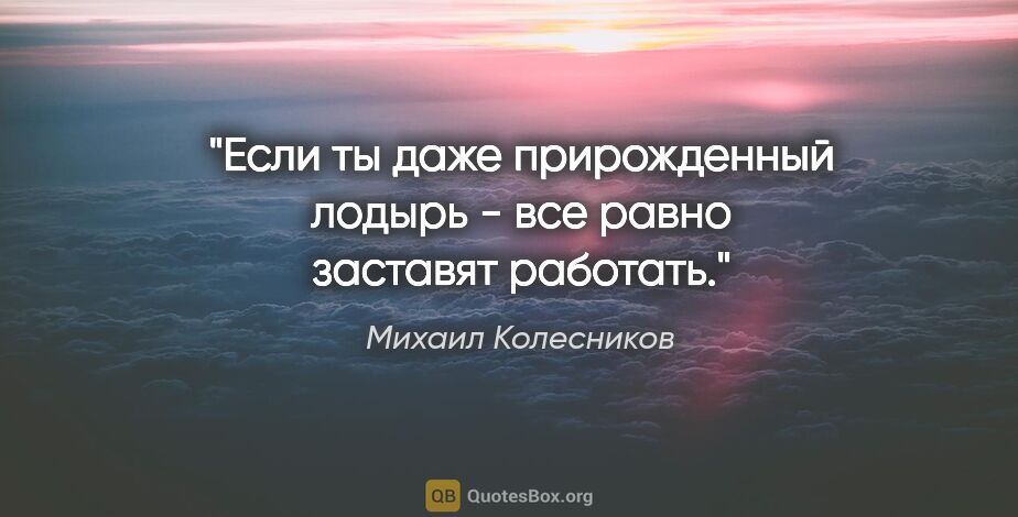 Михаил Колесников цитата: "Если ты даже прирожденный лодырь - все равно заставят работать."