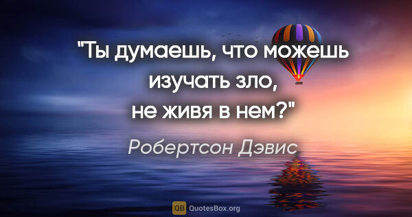 Робертсон Дэвис цитата: "Ты думаешь, что можешь изучать зло, не живя в нем?"