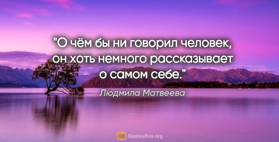 Людмила Матвеева цитата: "О чём бы ни говорил человек, он хоть немного рассказывает о..."
