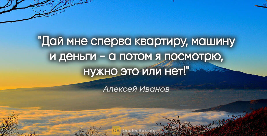 Алексей Иванов цитата: "Дай мне сперва квартиру, машину и деньги - а потом я посмотрю,..."