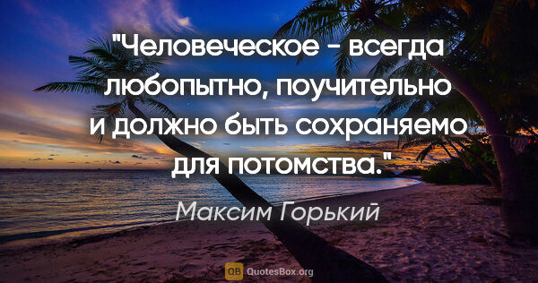 Максим Горький цитата: "Человеческое - всегда любопытно, поучительно и должно быть..."