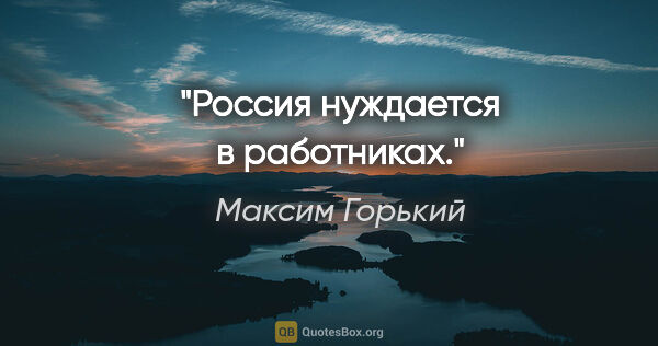 Максим Горький цитата: "Россия нуждается в работниках."