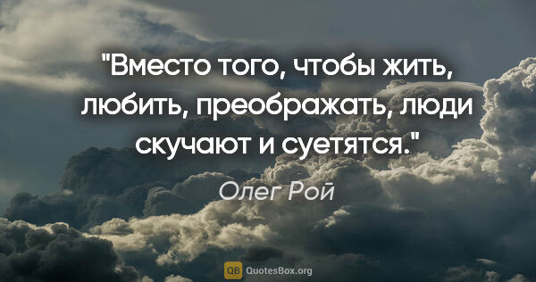 Олег Рой цитата: "Вместо того, чтобы жить, любить, преображать, люди скучают и..."
